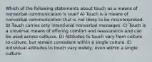 Which of the following statements about touch as a means of nonverbal communication is true? A) Touch is a means of nonverbal communication that is not likely to be misinterpreted. B) Touch carries only intentional nonverbal messages. C) Touch is a universal means of offering comfort and reassurance and can be used across cultures. D) Attitudes to touch vary from culture to culture, but remain consistent within a single culture. E) Individual attitudes to touch vary widely, even within a single culture.