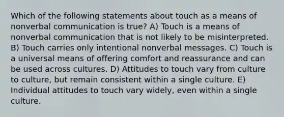 Which of the following statements about touch as a means of nonverbal communication is true? A) Touch is a means of nonverbal communication that is not likely to be misinterpreted. B) Touch carries only intentional nonverbal messages. C) Touch is a universal means of offering comfort and reassurance and can be used across cultures. D) Attitudes to touch vary from culture to culture, but remain consistent within a single culture. E) Individual attitudes to touch vary widely, even within a single culture.