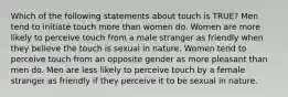 Which of the following statements about touch is TRUE? Men tend to initiate touch more than women do. Women are more likely to perceive touch from a male stranger as friendly when they believe the touch is sexual in nature. Women tend to perceive touch from an opposite gender as more pleasant than men do. Men are less likely to perceive touch by a female stranger as friendly if they perceive it to be sexual in nature.