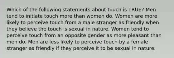 Which of the following statements about touch is TRUE? Men tend to initiate touch more than women do. Women are more likely to perceive touch from a male stranger as friendly when they believe the touch is sexual in nature. Women tend to perceive touch from an opposite gender as more pleasant than men do. Men are less likely to perceive touch by a female stranger as friendly if they perceive it to be sexual in nature.