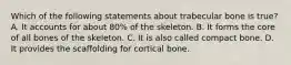 Which of the following statements about trabecular bone is true? A. It accounts for about 80% of the skeleton. B. It forms the core of all bones of the skeleton. C. It is also called compact bone. D. It provides the scaffolding for cortical bone.