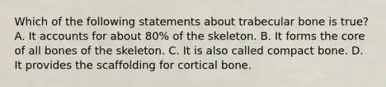 Which of the following statements about trabecular bone is true? A. It accounts for about 80% of the skeleton. B. It forms the core of all bones of the skeleton. C. It is also called compact bone. D. It provides the scaffolding for cortical bone.