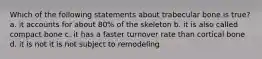 Which of the following statements about trabecular bone is true? a. it accounts for about 80% of the skeleton b. it is also called compact bone c. it has a faster turnover rate than cortical bone d. it is not it is not subject to remodeling