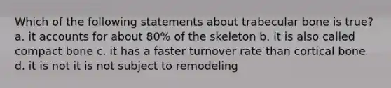 Which of the following statements about trabecular bone is true? a. it accounts for about 80% of the skeleton b. it is also called compact bone c. it has a faster turnover rate than cortical bone d. it is not it is not subject to remodeling