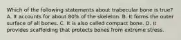 Which of the following statements about trabecular bone is true? A. It accounts for about 80% of the skeleton. B. It forms the outer surface of all bones. C. It is also called compact bone. D. It provides scaffolding that protects bones from extreme stress.