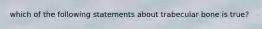 which of the following statements about trabecular bone is true?