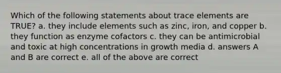 Which of the following statements about trace elements are TRUE? a. they include elements such as zinc, iron, and copper b. they function as enzyme cofactors c. they can be antimicrobial and toxic at high concentrations in growth media d. answers A and B are correct e. all of the above are correct