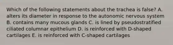 Which of the following statements about the trachea is false? A. alters its diameter in response to the autonomic nervous system B. contains many mucous glands C. is lined by pseudostratified ciliated columnar epithelium D. is reinforced with D-shaped cartilages E. is reinforced with C-shaped cartilages