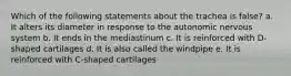 Which of the following statements about the trachea is false? a. It alters its diameter in response to the autonomic nervous system b. It ends in the mediastinum c. It is reinforced with D-shaped cartilages d. It is also called the windpipe e. It is reinforced with C-shaped cartilages