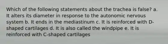 Which of the following statements about the trachea is false? a. It alters its diameter in response to <a href='https://www.questionai.com/knowledge/kMqcwgxBsH-the-autonomic-nervous-system' class='anchor-knowledge'>the autonomic nervous system</a> b. It ends in the mediastinum c. It is reinforced with D-shaped cartilages d. It is also called the windpipe e. It is reinforced with C-shaped cartilages