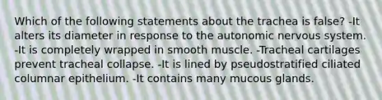 Which of the following statements about the trachea is false? -It alters its diameter in response to the autonomic nervous system. -It is completely wrapped in smooth muscle. -Tracheal cartilages prevent tracheal collapse. -It is lined by pseudostratified ciliated columnar epithelium. -It contains many mucous glands.