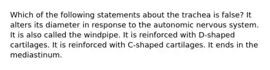 Which of the following statements about the trachea is false? It alters its diameter in response to the autonomic nervous system. It is also called the windpipe. It is reinforced with D-shaped cartilages. It is reinforced with C-shaped cartilages. It ends in the mediastinum.