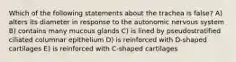 Which of the following statements about the trachea is false? A) alters its diameter in response to the autonomic nervous system B) contains many mucous glands C) is lined by pseudostratified ciliated columnar epithelium D) is reinforced with D-shaped cartilages E) is reinforced with C-shaped cartilages