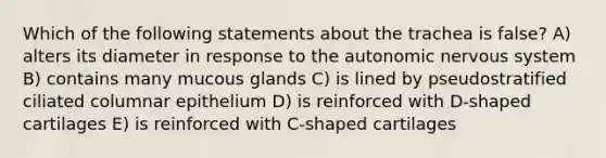 Which of the following statements about the trachea is false? A) alters its diameter in response to <a href='https://www.questionai.com/knowledge/kMqcwgxBsH-the-autonomic-nervous-system' class='anchor-knowledge'>the autonomic nervous system</a> B) contains many mucous glands C) is lined by pseudostratified ciliated columnar epithelium D) is reinforced with D-shaped cartilages E) is reinforced with C-shaped cartilages