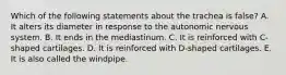 Which of the following statements about the trachea is false? A. It alters its diameter in response to the autonomic nervous system. B. It ends in the mediastinum. C. It is reinforced with C-shaped cartilages. D. It is reinforced with D-shaped cartilages. E. It is also called the windpipe.