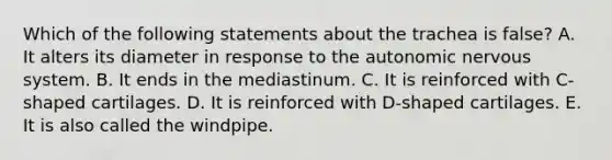 Which of the following statements about the trachea is false? A. It alters its diameter in response to the autonomic nervous system. B. It ends in the mediastinum. C. It is reinforced with C-shaped cartilages. D. It is reinforced with D-shaped cartilages. E. It is also called the windpipe.