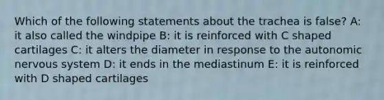 Which of the following statements about the trachea is false? A: it also called the windpipe B: it is reinforced with C shaped cartilages C: it alters the diameter in response to the autonomic nervous system D: it ends in the mediastinum E: it is reinforced with D shaped cartilages