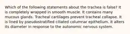 Which of the following statements about the trachea is false? It is completely wrapped in smooth muscle. It contains many mucous glands. Tracheal cartilages prevent tracheal collapse. It is lined by pseudostratified ciliated columnar epithelium. It alters its diameter in response to the autonomic nervous system.