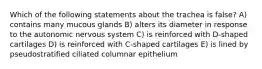 Which of the following statements about the trachea is false? A) contains many mucous glands B) alters its diameter in response to the autonomic nervous system C) is reinforced with D-shaped cartilages D) is reinforced with C-shaped cartilages E) is lined by pseudostratified ciliated columnar epithelium