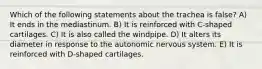 Which of the following statements about the trachea is false? A) It ends in the mediastinum. B) It is reinforced with C-shaped cartilages. C) It is also called the windpipe. D) It alters its diameter in response to the autonomic nervous system. E) It is reinforced with D-shaped cartilages.