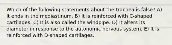 Which of the following statements about the trachea is false? A) It ends in the mediastinum. B) It is reinforced with C-shaped cartilages. C) It is also called the windpipe. D) It alters its diameter in response to the autonomic nervous system. E) It is reinforced with D-shaped cartilages.