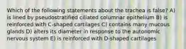 Which of the following statements about the trachea is false? A) is lined by pseudostratified ciliated columnar epithelium B) is reinforced with C-shaped cartilages C) contains many mucous glands D) alters its diameter in response to the autonomic nervous system E) is reinforced with D-shaped cartilages