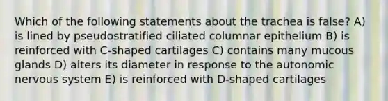 Which of the following statements about the trachea is false? A) is lined by pseudostratified ciliated columnar epithelium B) is reinforced with C-shaped cartilages C) contains many mucous glands D) alters its diameter in response to <a href='https://www.questionai.com/knowledge/kMqcwgxBsH-the-autonomic-nervous-system' class='anchor-knowledge'>the autonomic nervous system</a> E) is reinforced with D-shaped cartilages