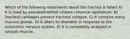 Which of the following statements about the trachea is false? A) It is lined by pseudostratified ciliated columnar epithelium. B) Tracheal cartilages prevent tracheal collapse. C) It contains many mucous glands. D) It alters its diameter in response to the autonomic nervous system. E) It is completely wrapped in smooth muscle.