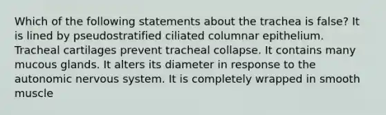 Which of the following statements about the trachea is false? It is lined by pseudostratified ciliated columnar epithelium. Tracheal cartilages prevent tracheal collapse. It contains many mucous glands. It alters its diameter in response to the autonomic nervous system. It is completely wrapped in smooth muscle