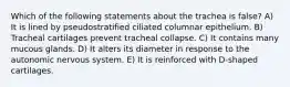 Which of the following statements about the trachea is false? A) It is lined by pseudostratified ciliated columnar epithelium. B) Tracheal cartilages prevent tracheal collapse. C) It contains many mucous glands. D) It alters its diameter in response to the autonomic nervous system. E) It is reinforced with D-shaped cartilages.
