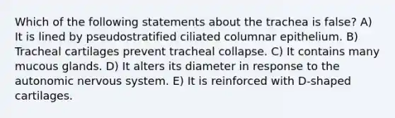 Which of the following statements about the trachea is false? A) It is lined by pseudostratified ciliated columnar epithelium. B) Tracheal cartilages prevent tracheal collapse. C) It contains many mucous glands. D) It alters its diameter in response to <a href='https://www.questionai.com/knowledge/kMqcwgxBsH-the-autonomic-nervous-system' class='anchor-knowledge'>the autonomic nervous system</a>. E) It is reinforced with D-shaped cartilages.