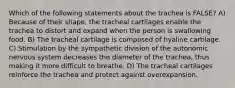 Which of the following statements about the trachea is FALSE? A) Because of their shape, the tracheal cartilages enable the trachea to distort and expand when the person is swallowing food. B) The tracheal cartilage is composed of hyaline cartilage. C) Stimulation by the sympathetic division of the autonomic nervous system decreases the diameter of the trachea, thus making it more difficult to breathe. D) The tracheal cartilages reinforce the trachea and protect against overexpansion.