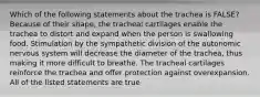 Which of the following statements about the trachea is FALSE? Because of their shape, the tracheal cartilages enable the trachea to distort and expand when the person is swallowing food. Stimulation by the sympathetic division of the autonomic nervous system will decrease the diameter of the trachea, thus making it more difficult to breathe. The tracheal cartilages reinforce the trachea and offer protection against overexpansion. All of the listed statements are true