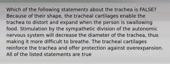 Which of the following statements about the trachea is FALSE? Because of their shape, the tracheal cartilages enable the trachea to distort and expand when the person is swallowing food. Stimulation by the sympathetic division of the autonomic nervous system will decrease the diameter of the trachea, thus making it more difficult to breathe. The tracheal cartilages reinforce the trachea and offer protection against overexpansion. All of the listed statements are true