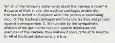 Which of the following statements about the trachea is false? A. Because of their shape, the tracheal cartilages enable the trachea to distort and expand when the person is swallowing food. B. The tracheal cartilages reinforce the trachea and protect against overexpansion. C. Stimulation by the sympathetic division of the autonomic nervous system decreases the diameter of the trachea, thus making it more difficult to breathe. D. All of the listed statements are true.