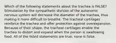 Which of the following statements about the trachea is FALSE? Stimulation by the sympathetic division of the autonomic nervous system will decrease the diameter of the trachea, thus making it more difficult to breathe. The tracheal cartilages reinforce the trachea and offer protection against overexpansion. Because of their shape, the tracheal cartilages enable the trachea to distort and expand when the person is swallowing food. All of the listed statements are true; none is false.