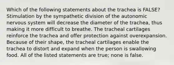 Which of the following statements about the trachea is FALSE? Stimulation by the sympathetic division of the autonomic nervous system will decrease the diameter of the trachea, thus making it more difficult to breathe. The tracheal cartilages reinforce the trachea and offer protection against overexpansion. Because of their shape, the tracheal cartilages enable the trachea to distort and expand when the person is swallowing food. All of the listed statements are true; none is false.