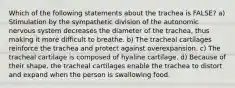 Which of the following statements about the trachea is FALSE? a) Stimulation by the sympathetic division of the autonomic nervous system decreases the diameter of the trachea, thus making it more difficult to breathe. b) The tracheal cartilages reinforce the trachea and protect against overexpansion. c) The tracheal cartilage is composed of hyaline cartilage. d) Because of their shape, the tracheal cartilages enable the trachea to distort and expand when the person is swallowing food.