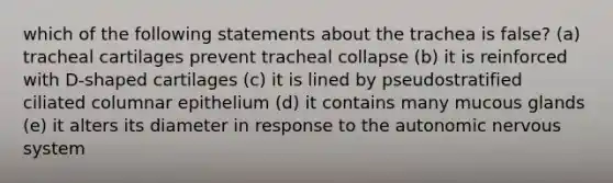 which of the following statements about the trachea is false? (a) tracheal cartilages prevent tracheal collapse (b) it is reinforced with D-shaped cartilages (c) it is lined by pseudostratified ciliated columnar epithelium (d) it contains many mucous glands (e) it alters its diameter in response to the autonomic nervous system