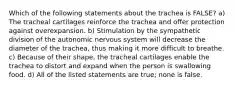 Which of the following statements about the trachea is FALSE? a) The tracheal cartilages reinforce the trachea and offer protection against overexpansion. b) Stimulation by the sympathetic division of the autonomic nervous system will decrease the diameter of the trachea, thus making it more difficult to breathe. c) Because of their shape, the tracheal cartilages enable the trachea to distort and expand when the person is swallowing food. d) All of the listed statements are true; none is false.