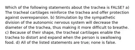 Which of the following statements about the trachea is FALSE? a) The tracheal cartilages reinforce the trachea and offer protection against overexpansion. b) Stimulation by the sympathetic division of the autonomic nervous system will decrease the diameter of the trachea, thus making it more difficult to breathe. c) Because of their shape, the tracheal cartilages enable the trachea to distort and expand when the person is swallowing food. d) All of the listed statements are true; none is false.