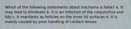 Which of the following statements about trachoma is false? a. It may lead to blindness b. It is an infection of the conjunctiva and lids c. It manifests as follicles on the inner lid surfaces d. It is mainly caused by poor handling of contact lenses