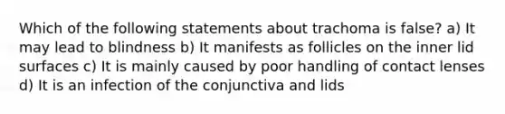 Which of the following statements about trachoma is false? a) It may lead to blindness b) It manifests as follicles on the inner lid surfaces c) It is mainly caused by poor handling of contact lenses d) It is an infection of the conjunctiva and lids