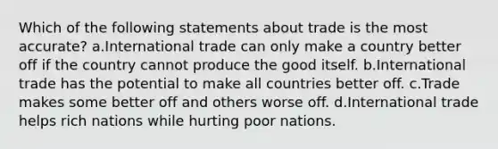 Which of the following statements about trade is the most accurate? a.International trade can only make a country better off if the country cannot produce the good itself. b.International trade has the potential to make all countries better off. c.Trade makes some better off and others worse off. d.International trade helps rich nations while hurting poor nations.