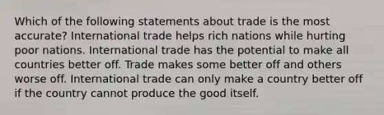 Which of the following statements about trade is the most accurate? International trade helps rich nations while hurting poor nations. International trade has the potential to make all countries better off. Trade makes some better off and others worse off. International trade can only make a country better off if the country cannot produce the good itself.