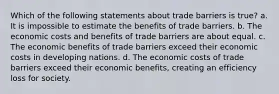 Which of the following statements about trade barriers is true? a. It is impossible to estimate the benefits of trade barriers. b. The economic costs and benefits of trade barriers are about equal. c. The economic benefits of trade barriers exceed their economic costs in developing nations. d. The economic costs of trade barriers exceed their economic benefits, creating an efficiency loss for society.