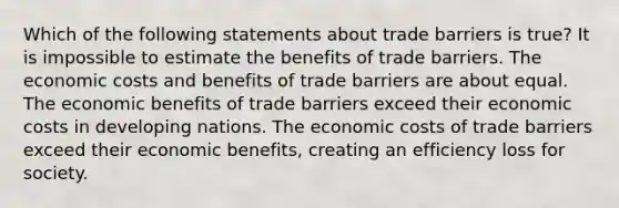 Which of the following statements about trade barriers is true? It is impossible to estimate the benefits of trade barriers. The economic costs and benefits of trade barriers are about equal. The economic benefits of trade barriers exceed their economic costs in developing nations. The economic costs of trade barriers exceed their economic benefits, creating an efficiency loss for society.