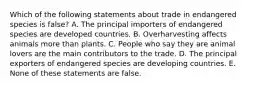 Which of the following statements about trade in endangered species is false? A. The principal importers of endangered species are developed countries. B. Overharvesting affects animals more than plants. C. People who say they are animal lovers are the main contributors to the trade. D. The principal exporters of endangered species are developing countries. E. None of these statements are false.