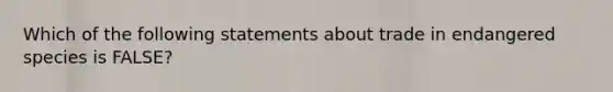 Which of the following statements about trade in endangered species is FALSE?