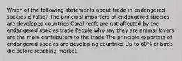 Which of the following statements about trade in endangered species is false? The principal importers of endangered species are developed countries Coral reefs are not affected by the endangered species trade People who say they are animal lovers are the main contributors to the trade The principle exporters of endangered species are developing countries Up to 60% of birds die before reaching market